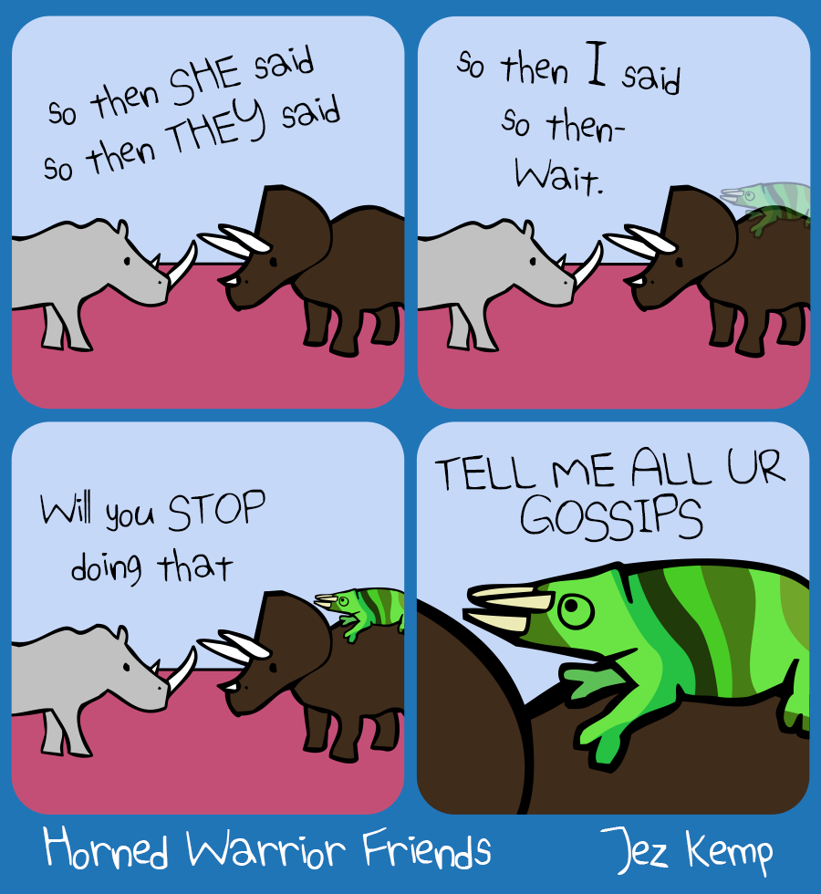 Panel 1 of 4: Rhino and Triceratops are gossiping. Rhino says "...so then SHE said, so then THEY said..."
Panel 2 of 4: Rhino says "...so then I said, so then- Wait." Chameleon is slowly fading into view out of camouflage.
Panel 3 of 4: Rhino says to Chameleon: "Will you STOP doing that"
Panel 4 of 4: Zoomed in on Chameleon, sitting on Triceratops' back. Chameleon says "TELL ME ALL UR GOSSIPS"